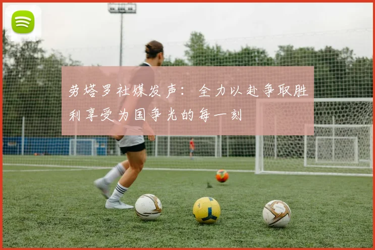 劳塔罗社媒发声：全力以赴争取胜利享受为国争光的每一刻