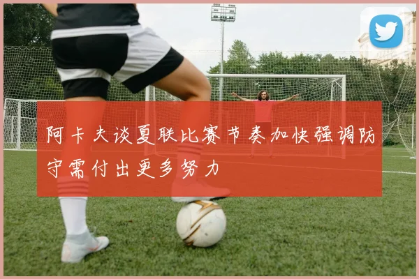 阿卡夫谈夏联比赛节奏加快强调防守需付出更多努力