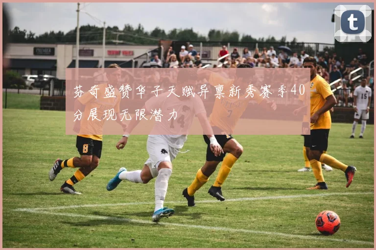 芬奇盛赞华子天赋异禀新秀赛季40分展现无限潜力
