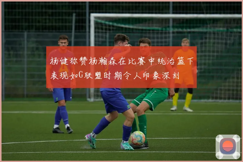 杨健称赞杨瀚森在比赛中统治篮下表现如G联盟时期令人印象深刻