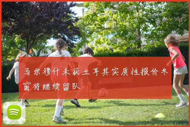 马尔穆什未获土耳其实质性报价冬窗将继续留队
