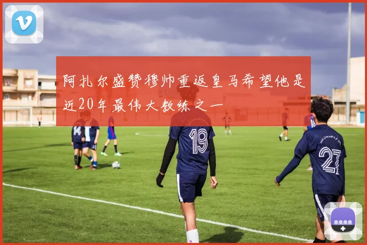 阿扎尔盛赞穆帅重返皇马希望他是近20年最伟大教练之一