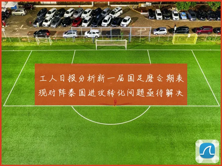 工人日报分析新一届国足磨合期表现对阵泰国进攻转化问题亟待解决
