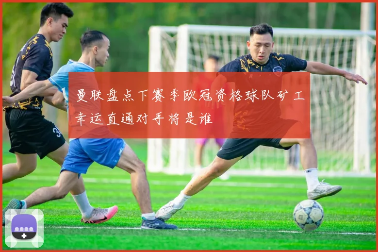 曼联盘点下赛季欧冠资格球队矿工幸运直通对手将是谁