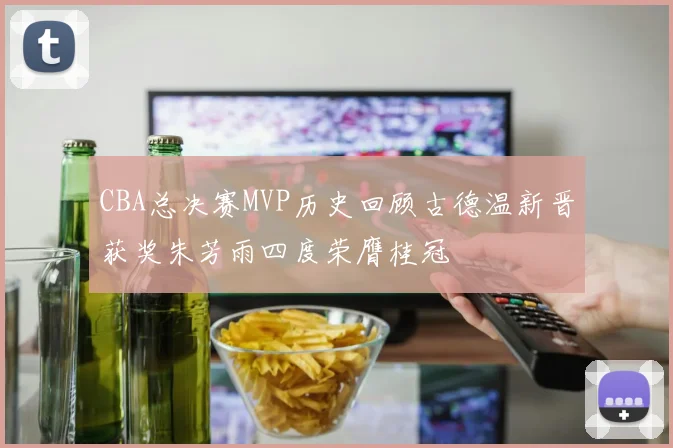 CBA总决赛MVP历史回顾古德温新晋获奖朱芳雨四度荣膺桂冠