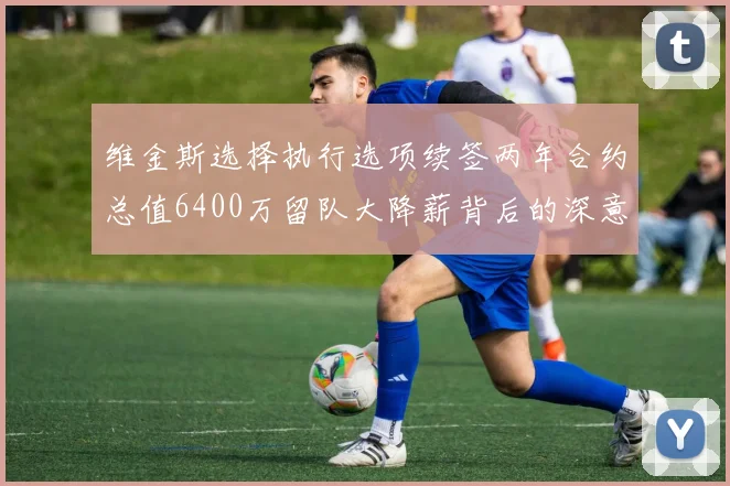 维金斯选择执行选项续签两年合约总值6400万留队大降薪背后的深意