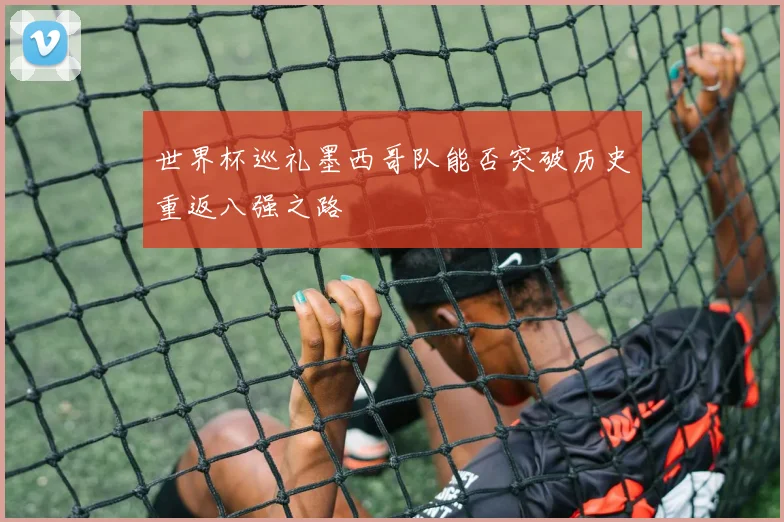 世界杯巡礼墨西哥队能否突破历史重返八强之路