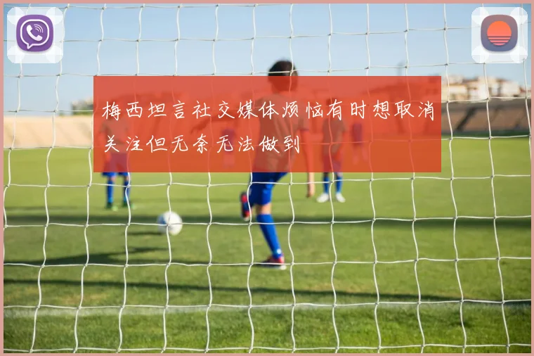 梅西坦言社交媒体烦恼有时想取消关注但无奈无法做到