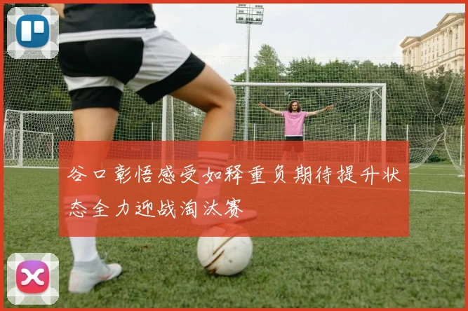 谷口彰悟感受如释重负期待提升状态全力迎战淘汰赛