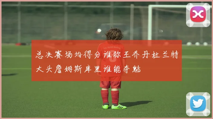 总决赛场均得分谁称王乔丹杜兰特大头詹姆斯库里谁能夺魁