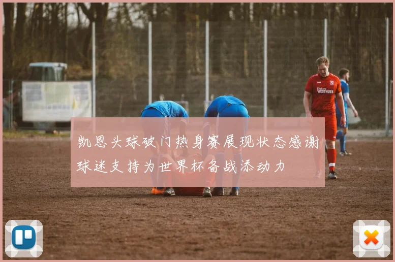 凯恩头球破门热身赛展现状态感谢球迷支持为世界杯备战添动力