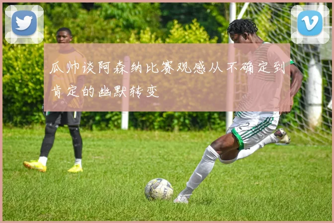 瓜帅谈阿森纳比赛观感从不确定到肯定的幽默转变