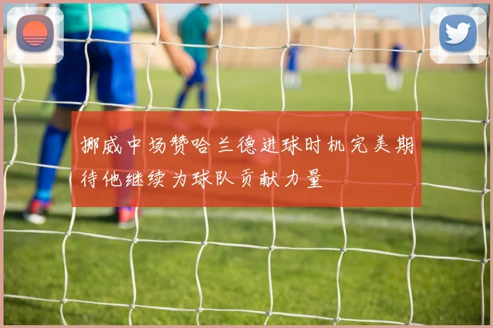 挪威中场赞哈兰德进球时机完美期待他继续为球队贡献力量