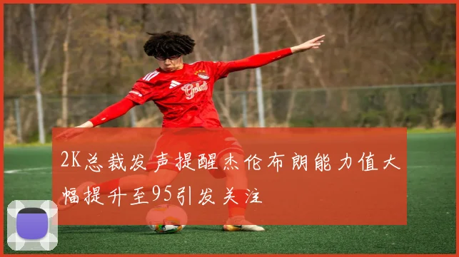 2K总裁发声提醒杰伦布朗能力值大幅提升至95引发关注