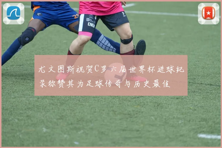 尤文图斯祝贺C罗六届世界杯进球纪录称赞其为足球传奇与历史最佳