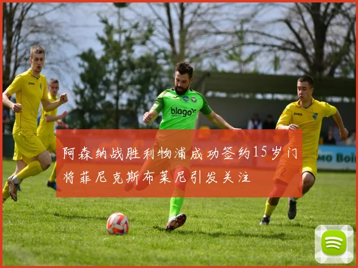 阿森纳战胜利物浦成功签约15岁门将菲尼克斯布莱尼引发关注