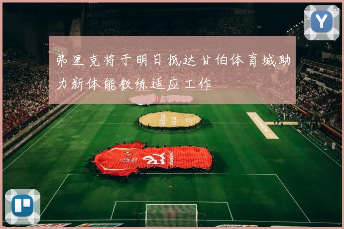 弗里克将于明日抵达甘伯体育城助力新体能教练适应工作