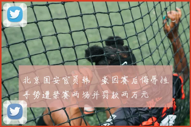 北京国安官员韩瑀豪因赛后侮辱性手势遭禁赛两场并罚款两万元