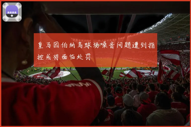皇马因伯纳乌球场噪音问题遭到指控或将面临处罚