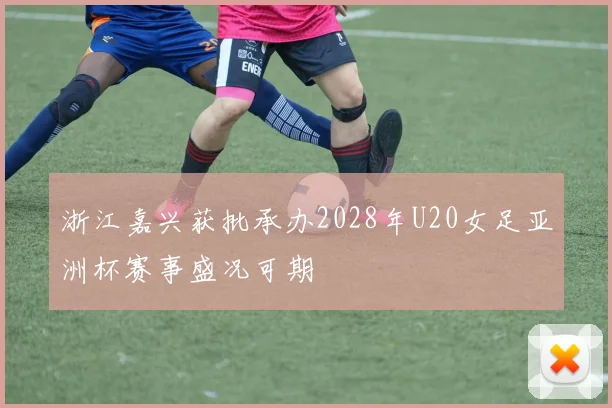浙江嘉兴获批承办2028年U20女足亚洲杯赛事盛况可期