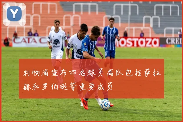 利物浦宣布四名球员离队包括萨拉赫和罗伯逊等重要成员