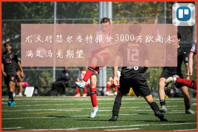 尤文对瑟尔洛特报价3000万欧尚未满足马竞期望