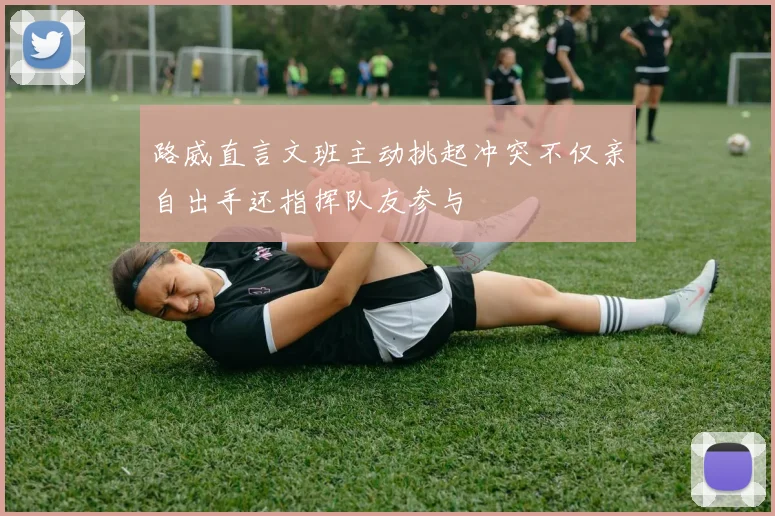 路威直言文班主动挑起冲突不仅亲自出手还指挥队友参与