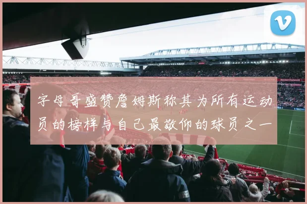 字母哥盛赞詹姆斯称其为所有运动员的榜样与自己最敬仰的球员之一