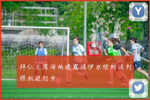 拜仁主席海纳透露诺伊尔续约谈判顺利进行中