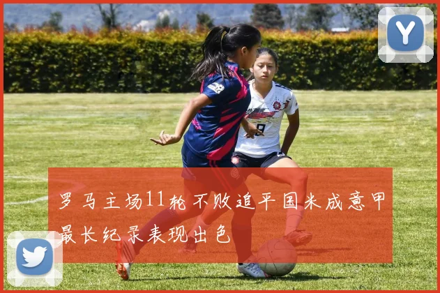 罗马主场11轮不败追平国米成意甲最长纪录表现出色