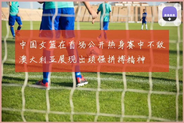 中国女篮在首场公开热身赛中不敌澳大利亚展现出顽强拼搏精神