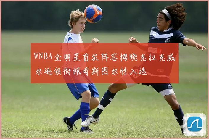 WNBA全明星首发阵容揭晓克拉克威尔逊领衔佩奇斯图尔特入选