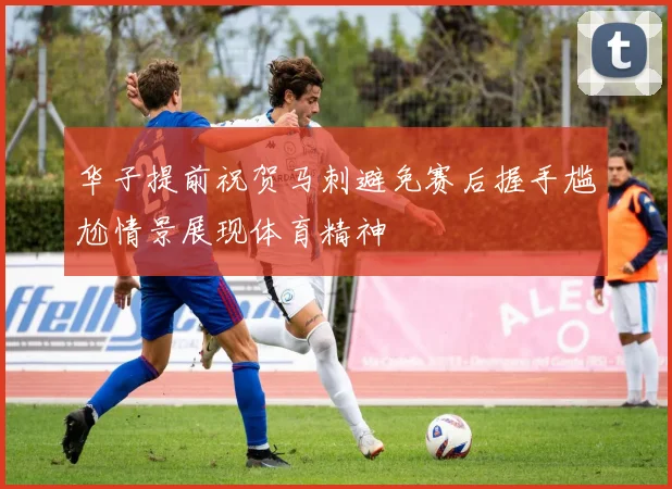 华子提前祝贺马刺避免赛后握手尴尬情景展现体育精神