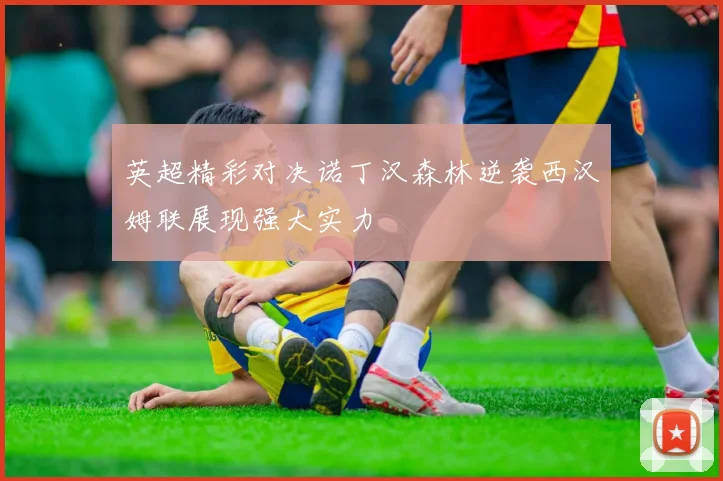 英超精彩对决诺丁汉森林逆袭西汉姆联展现强大实力